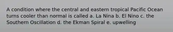 A condition where the central and eastern tropical Pacific Ocean turns cooler than normal is called a. La Nina b. El Nino c. the Southern Oscillation d. the Ekman Spiral e. upwelling