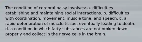 The condition of cerebral palsy involves: a. difficulties establishing and maintaining social interactions. b. difficulties with coordination, movement, muscle tone, and speech. c. a rapid deterioration of muscle tissue, eventually leading to death. d. a condition in which fatty substances are not broken down properly and collect in the nerve cells in the brain.