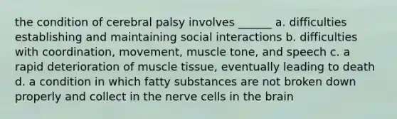 the condition of cerebral palsy involves ______ a. difficulties establishing and maintaining social interactions b. difficulties with coordination, movement, muscle tone, and speech c. a rapid deterioration of muscle tissue, eventually leading to death d. a condition in which fatty substances are not broken down properly and collect in the nerve cells in the brain