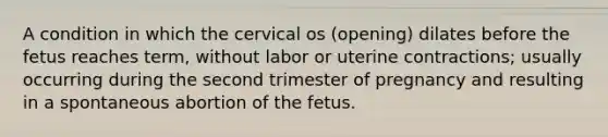 A condition in which the cervical os (opening) dilates before the fetus reaches term, without labor or uterine contractions; usually occurring during the second trimester of pregnancy and resulting in a spontaneous abortion of the fetus.