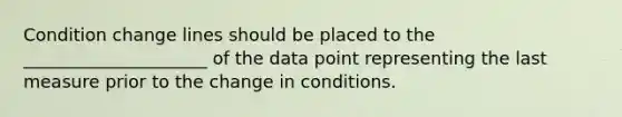 Condition change lines should be placed to the _____________________ of the data point representing the last measure prior to the change in conditions.