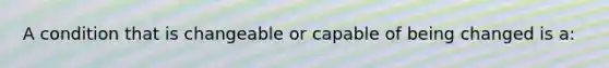 A condition that is changeable or capable of being changed is a: