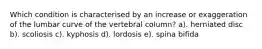 Which condition is characterised by an increase or exaggeration of the lumbar curve of the vertebral column? a). herniated disc b). scoliosis c). kyphosis d). lordosis e). spina bifida