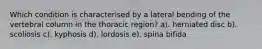 Which condition is characterised by a lateral bending of the vertebral column in the thoracic region? a). herniated disc b). scoliosis c). kyphosis d). lordosis e). spina bifida