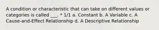 A condition or characteristic that can take on different values or categories is called ___. * 1/1 a. Constant b. A Variable c. A Cause-and-Effect Relationship d. A Descriptive Relationship