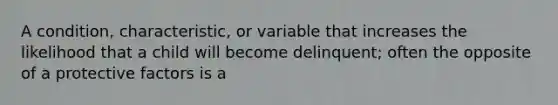 A condition, characteristic, or variable that increases the likelihood that a child will become delinquent; often the opposite of a protective factors is a