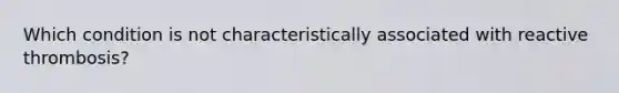 Which condition is not characteristically associated with reactive thrombosis?