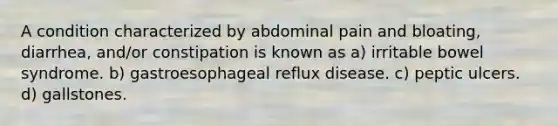 A condition characterized by abdominal pain and bloating, diarrhea, and/or constipation is known as a) irritable bowel syndrome. b) gastroesophageal reflux disease. c) peptic ulcers. d) gallstones.