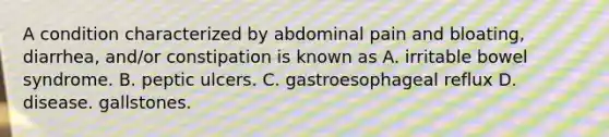 A condition characterized by abdominal pain and bloating, diarrhea, and/or constipation is known as A. irritable bowel syndrome. B. peptic ulcers. C. gastroesophageal reflux D. disease. gallstones.