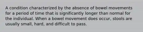 A condition characterized by the absence of bowel movements for a period of time that is significantly longer than normal for the individual. When a bowel movement does occur, stools are usually small, hard, and difficult to pass.