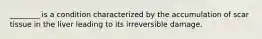 ________ is a condition characterized by the accumulation of scar tissue in the liver leading to its irreversible damage.