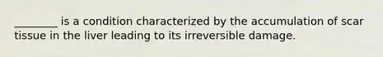 ________ is a condition characterized by the accumulation of scar tissue in the liver leading to its irreversible damage.