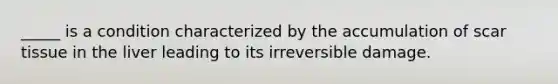 _____ is a condition characterized by the accumulation of scar tissue in the liver leading to its irreversible damage.