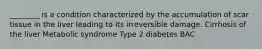 ________ is a condition characterized by the accumulation of scar tissue in the liver leading to its irreversible damage. Cirrhosis of the liver Metabolic syndrome Type 2 diabetes BAC
