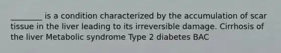 ________ is a condition characterized by the accumulation of scar tissue in the liver leading to its irreversible damage. Cirrhosis of the liver Metabolic syndrome Type 2 diabetes BAC