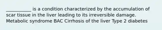 ___________ is a condition characterized by the accumulation of scar tissue in the liver leading to its irreversible damage. Metabolic syndrome BAC Cirrhosis of the liver Type 2 diabetes