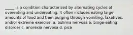 _____ is a condition characterized by alternating cycles of overeating and undereating. It often includes eating large amounts of food and then purging through vomiting, laxatives, and/or extreme exercise. a. bulimia nervosa b. binge-eating disorder c. anorexia nervosa d. pica