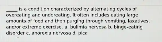 _____ is a condition characterized by alternating cycles of overeating and undereating. It often includes eating large amounts of food and then purging through vomiting, laxatives, and/or extreme exercise. a. bulimia nervosa b. binge-eating disorder c. anorexia nervosa d. pica