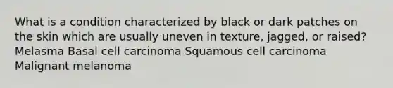 What is a condition characterized by black or dark patches on the skin which are usually uneven in texture, jagged, or raised? Melasma Basal cell carcinoma Squamous cell carcinoma Malignant melanoma