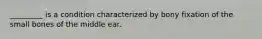 _________ is a condition characterized by bony fixation of the small bones of the middle ear.