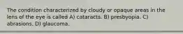 The condition characterized by cloudy or opaque areas in the lens of the eye is called A) cataracts. B) presbyopia. C) abrasions. D) glaucoma.