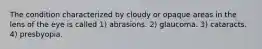 The condition characterized by cloudy or opaque areas in the lens of the eye is called 1) abrasions. 2) glaucoma. 3) cataracts. 4) presbyopia.