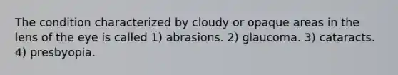 The condition characterized by cloudy or opaque areas in the lens of the eye is called 1) abrasions. 2) glaucoma. 3) cataracts. 4) presbyopia.
