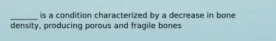 _______ is a condition characterized by a decrease in bone density, producing porous and fragile bones