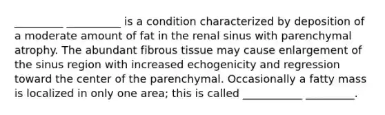 _________ __________ is a condition characterized by deposition of a moderate amount of fat in the renal sinus with parenchymal atrophy. The abundant fibrous tissue may cause enlargement of the sinus region with increased echogenicity and regression toward the center of the parenchymal. Occasionally a fatty mass is localized in only one area; this is called ___________ _________.