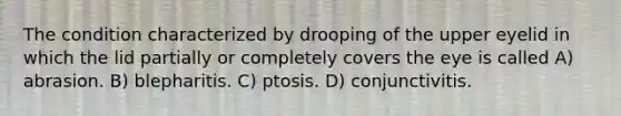 The condition characterized by drooping of the upper eyelid in which the lid partially or completely covers the eye is called A) abrasion. B) blepharitis. C) ptosis. D) conjunctivitis.