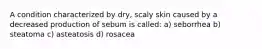 A condition characterized by dry, scaly skin caused by a decreased production of sebum is called: a) seborrhea b) steatoma c) asteatosis d) rosacea