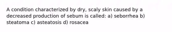 A condition characterized by dry, scaly skin caused by a decreased production of sebum is called: a) seborrhea b) steatoma c) asteatosis d) rosacea