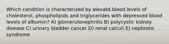 Which condition is characterized by elevatd blood levels of cholesterol, phospholipids and triglycerides with depressed blood levels of albumin? A) glomerulonephritis B) polycystic kidney disease C) <a href='https://www.questionai.com/knowledge/kb9SdfFdD9-urinary-bladder' class='anchor-knowledge'>urinary bladder</a> cancer D) renal calculi E) nephrotic syndrome