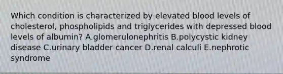 Which condition is characterized by elevated blood levels of cholesterol, phospholipids and triglycerides with depressed blood levels of albumin? A.glomerulonephritis B.polycystic kidney disease C.urinary bladder cancer D.renal calculi E.nephrotic syndrome