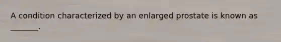 A condition characterized by an enlarged prostate is known as _______.