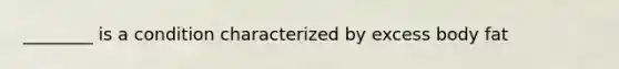________ is a condition characterized by excess body fat