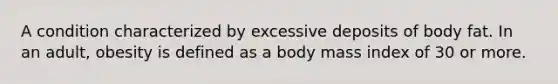 A condition characterized by excessive deposits of body fat. In an adult, obesity is defined as a body mass index of 30 or more.