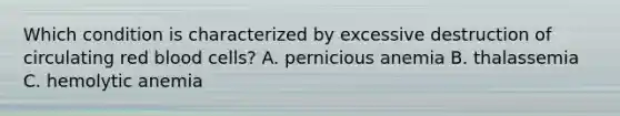 Which condition is characterized by excessive destruction of circulating red blood cells? A. pernicious anemia B. thalassemia C. hemolytic anemia