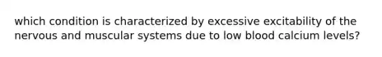 which condition is characterized by excessive excitability of the nervous and muscular systems due to low blood calcium levels?
