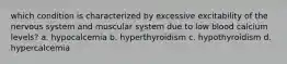 which condition is characterized by excessive excitability of the nervous system and muscular system due to low blood calcium levels? a. hypocalcemia b. hyperthyroidism c. hypothyroidism d. hypercalcemia