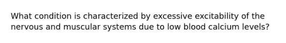 What condition is characterized by excessive excitability of the nervous and muscular systems due to low blood calcium levels?