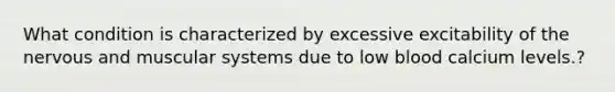 What condition is characterized by excessive excitability of the nervous and muscular systems due to low blood calcium levels.?