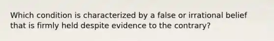 Which condition is characterized by a false or irrational belief that is firmly held despite evidence to the contrary?