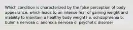 Which condition is characterized by the false perception of body appearance, which leads to an intense fear of gaining weight and inability to maintain a healthy body weight? a. schizophrenia b. bulimia nervosa c. anorexia nervosa d. psychotic disorder