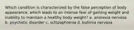 Which condition is characterized by the false perception of body appearance, which leads to an intense fear of gaining weight and inability to maintain a healthy body weight? a. anorexia nervosa b. psychotic disorder c. schizophrenia d. bulimia nervosa