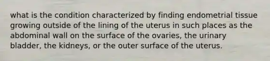 what is the condition characterized by finding endometrial tissue growing outside of the lining of the uterus in such places as the abdominal wall on the surface of the ovaries, the urinary bladder, the kidneys, or the outer surface of the uterus.