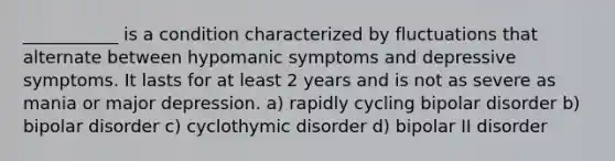 ___________ is a condition characterized by fluctuations that alternate between hypomanic symptoms and depressive symptoms. It lasts for at least 2 years and is not as severe as mania or major depression. a) rapidly cycling bipolar disorder b) bipolar disorder c) cyclothymic disorder d) bipolar II disorder