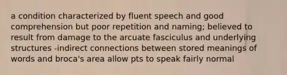 a condition characterized by fluent speech and good comprehension but poor repetition and naming; believed to result from damage to the arcuate fasciculus and underlying structures -indirect connections between stored meanings of words and broca's area allow pts to speak fairly normal