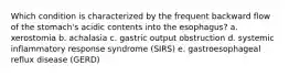 Which condition is characterized by the frequent backward flow of the stomach's acidic contents into the esophagus? a. xerostomia b. achalasia c. gastric output obstruction d. systemic inflammatory response syndrome (SIRS) e. gastroesophageal reflux disease (GERD)