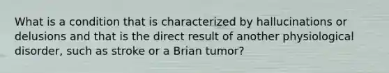 What is a condition that is characterized by hallucinations or delusions and that is the direct result of another physiological disorder, such as stroke or a Brian tumor?